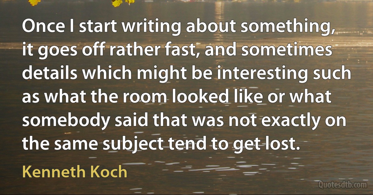 Once I start writing about something, it goes off rather fast, and sometimes details which might be interesting such as what the room looked like or what somebody said that was not exactly on the same subject tend to get lost. (Kenneth Koch)