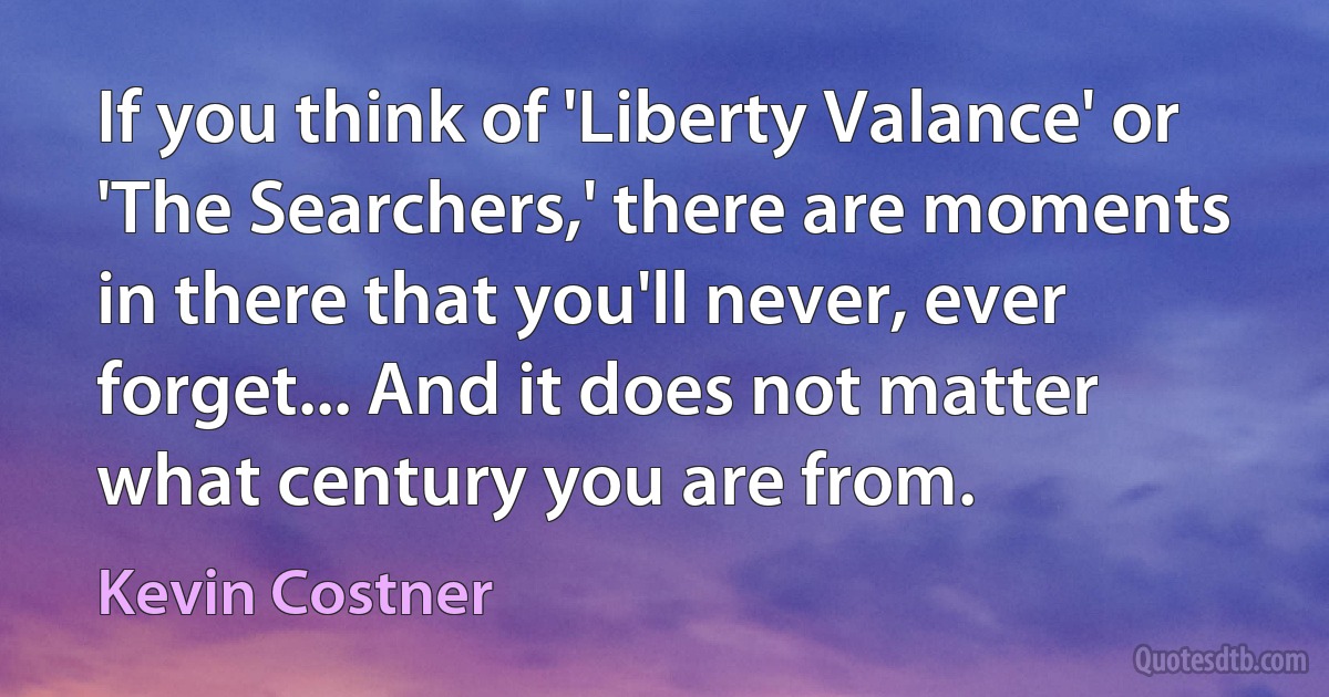 If you think of 'Liberty Valance' or 'The Searchers,' there are moments in there that you'll never, ever forget... And it does not matter what century you are from. (Kevin Costner)