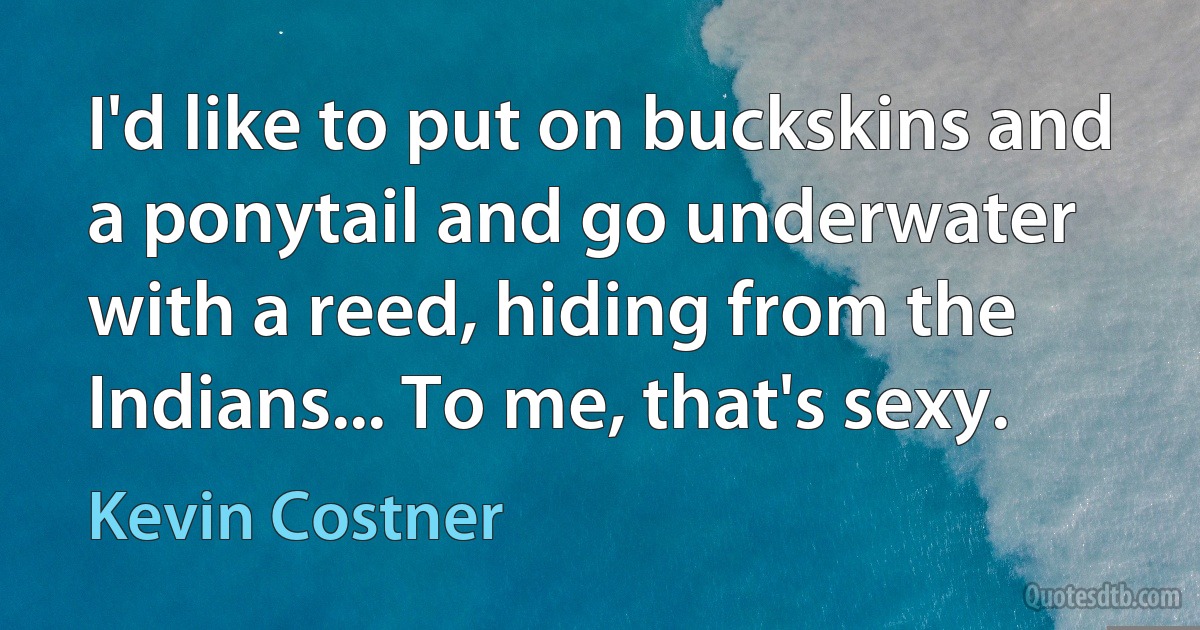 I'd like to put on buckskins and a ponytail and go underwater with a reed, hiding from the Indians... To me, that's sexy. (Kevin Costner)