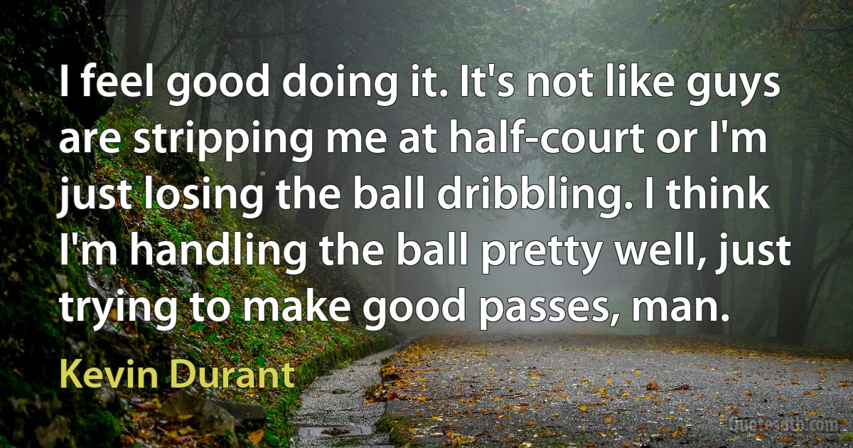 I feel good doing it. It's not like guys are stripping me at half-court or I'm just losing the ball dribbling. I think I'm handling the ball pretty well, just trying to make good passes, man. (Kevin Durant)