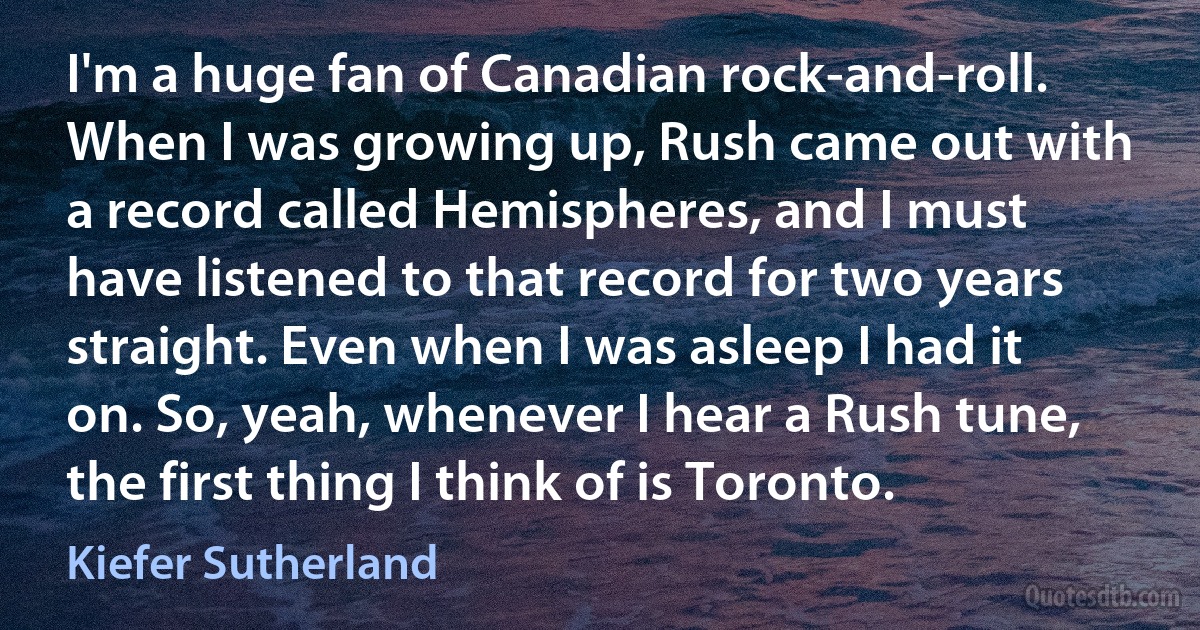 I'm a huge fan of Canadian rock-and-roll. When I was growing up, Rush came out with a record called Hemispheres, and I must have listened to that record for two years straight. Even when I was asleep I had it on. So, yeah, whenever I hear a Rush tune, the first thing I think of is Toronto. (Kiefer Sutherland)