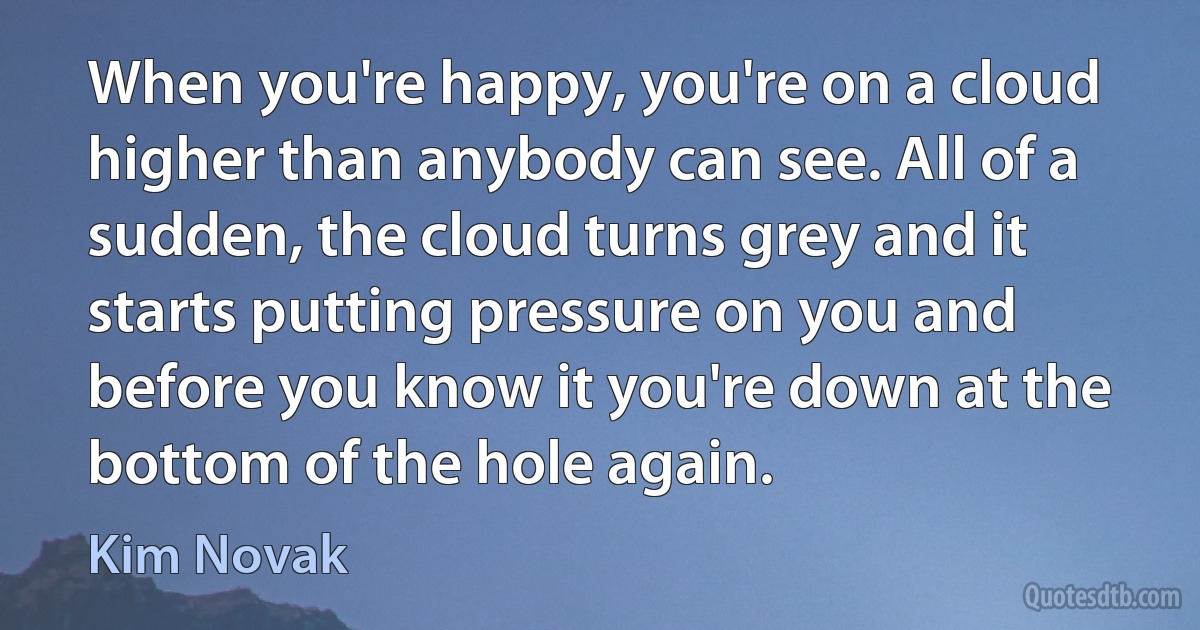 When you're happy, you're on a cloud higher than anybody can see. All of a sudden, the cloud turns grey and it starts putting pressure on you and before you know it you're down at the bottom of the hole again. (Kim Novak)