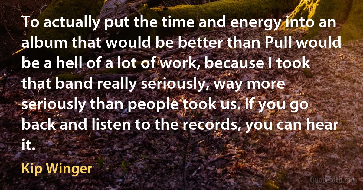 To actually put the time and energy into an album that would be better than Pull would be a hell of a lot of work, because I took that band really seriously, way more seriously than people took us. If you go back and listen to the records, you can hear it. (Kip Winger)