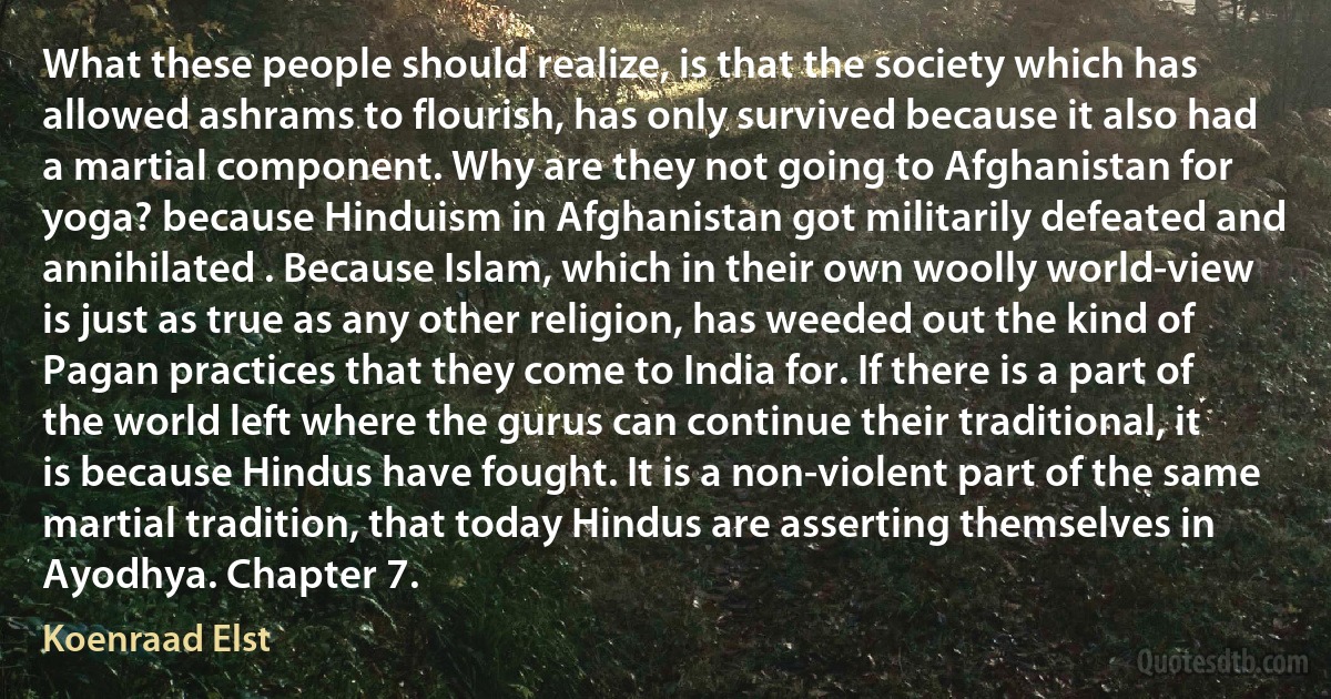 What these people should realize, is that the society which has allowed ashrams to flourish, has only survived because it also had a martial component. Why are they not going to Afghanistan for yoga? because Hinduism in Afghanistan got militarily defeated and annihilated . Because Islam, which in their own woolly world-view is just as true as any other religion, has weeded out the kind of Pagan practices that they come to India for. If there is a part of the world left where the gurus can continue their traditional, it is because Hindus have fought. It is a non-violent part of the same martial tradition, that today Hindus are asserting themselves in Ayodhya. Chapter 7. (Koenraad Elst)