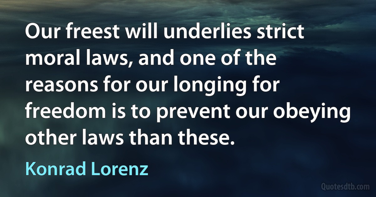 Our freest will underlies strict moral laws, and one of the reasons for our longing for freedom is to prevent our obeying other laws than these. (Konrad Lorenz)