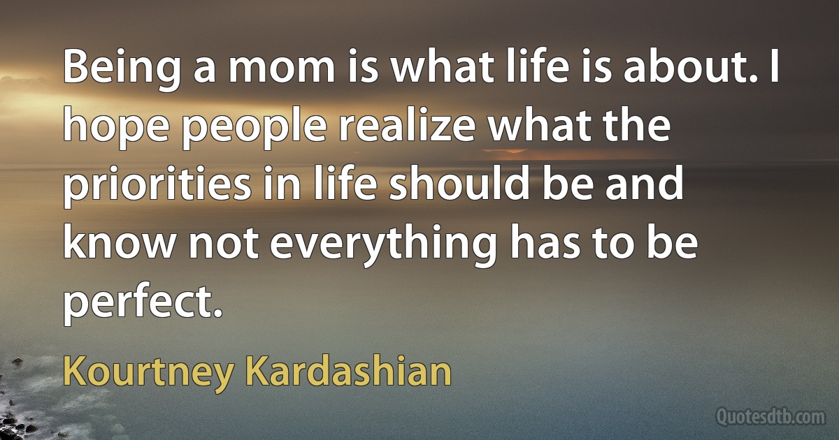 Being a mom is what life is about. I hope people realize what the priorities in life should be and know not everything has to be perfect. (Kourtney Kardashian)