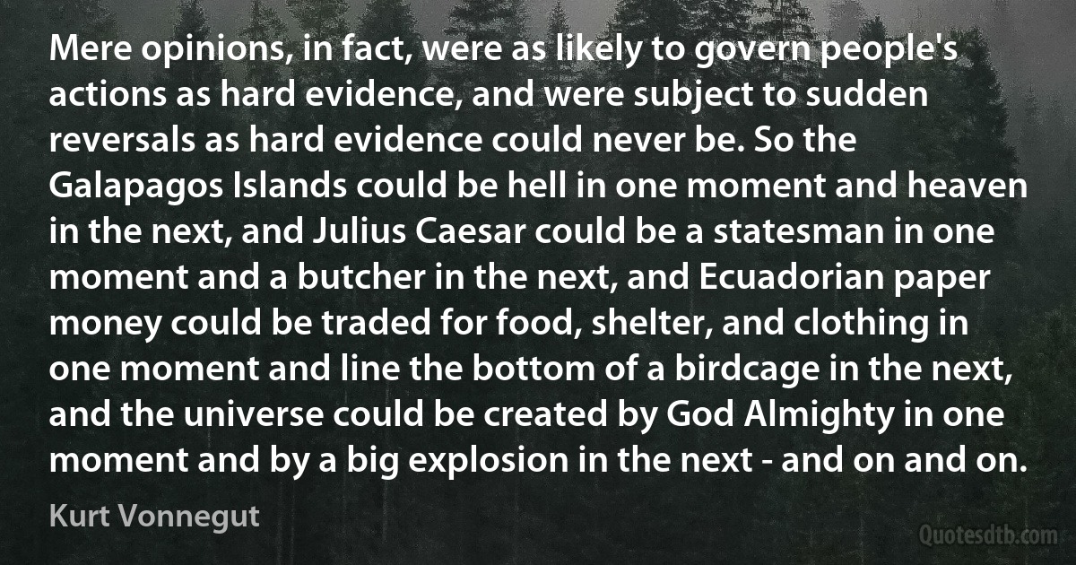 Mere opinions, in fact, were as likely to govern people's actions as hard evidence, and were subject to sudden reversals as hard evidence could never be. So the Galapagos Islands could be hell in one moment and heaven in the next, and Julius Caesar could be a statesman in one moment and a butcher in the next, and Ecuadorian paper money could be traded for food, shelter, and clothing in one moment and line the bottom of a birdcage in the next, and the universe could be created by God Almighty in one moment and by a big explosion in the next - and on and on. (Kurt Vonnegut)