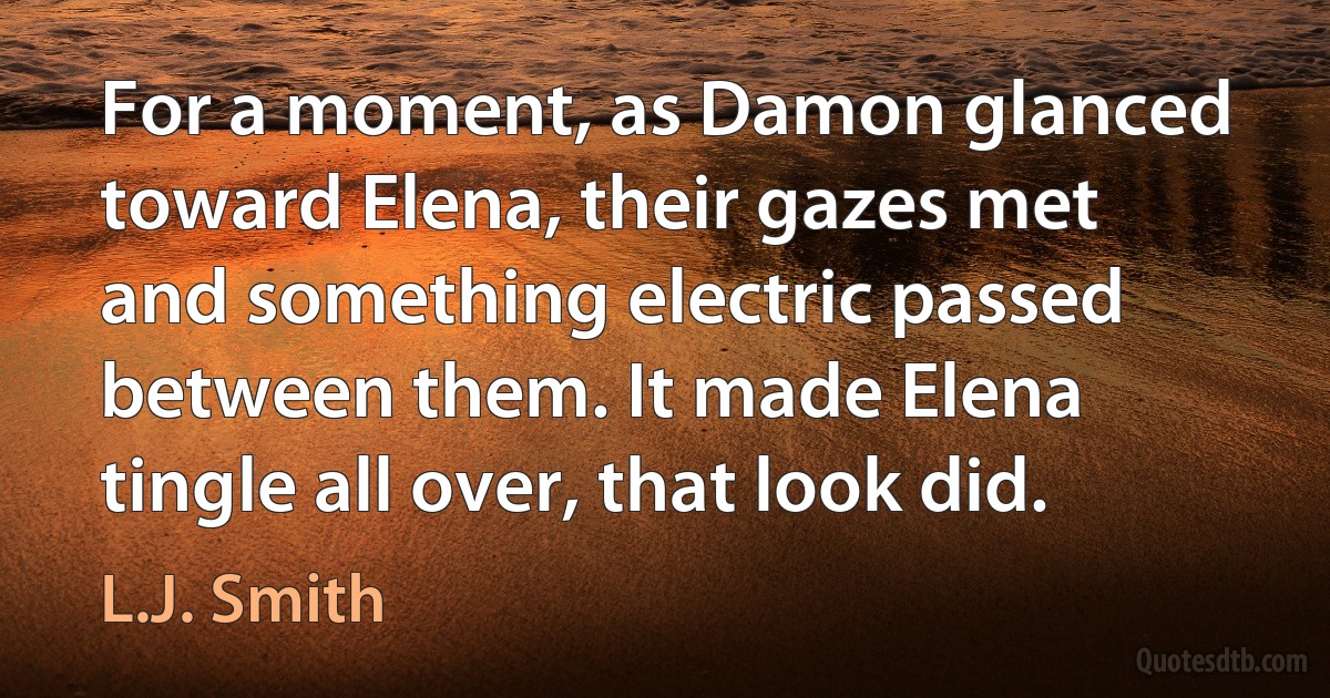 For a moment, as Damon glanced toward Elena, their gazes met and something electric passed between them. It made Elena tingle all over, that look did. (L.J. Smith)