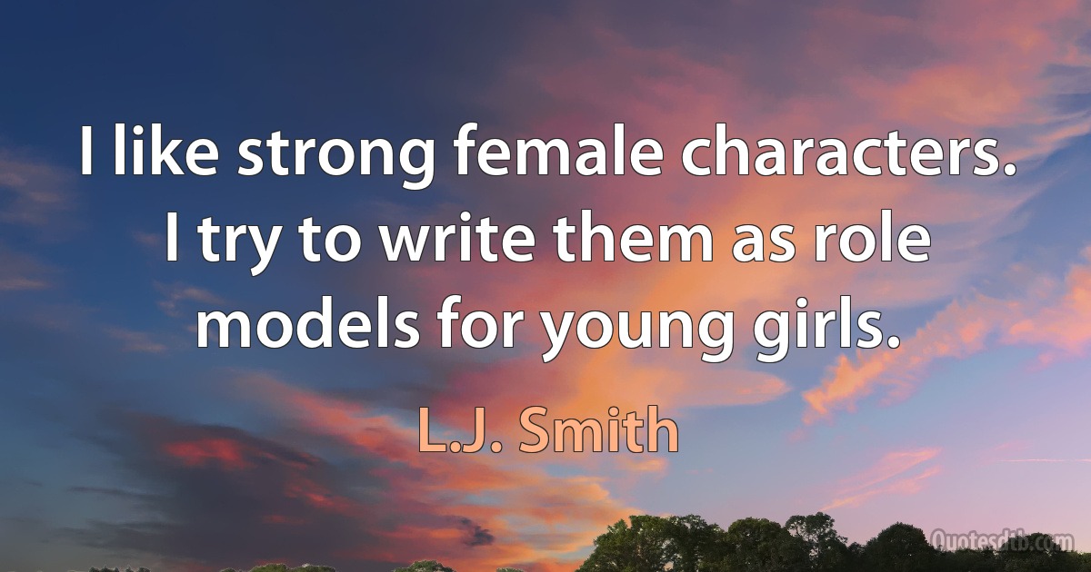 I like strong female characters. I try to write them as role models for young girls. (L.J. Smith)