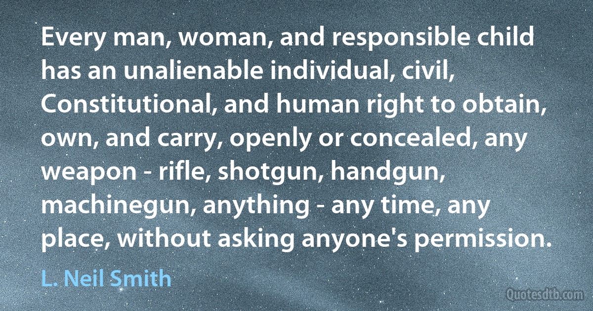 Every man, woman, and responsible child has an unalienable individual, civil, Constitutional, and human right to obtain, own, and carry, openly or concealed, any weapon - rifle, shotgun, handgun, machinegun, anything - any time, any place, without asking anyone's permission. (L. Neil Smith)