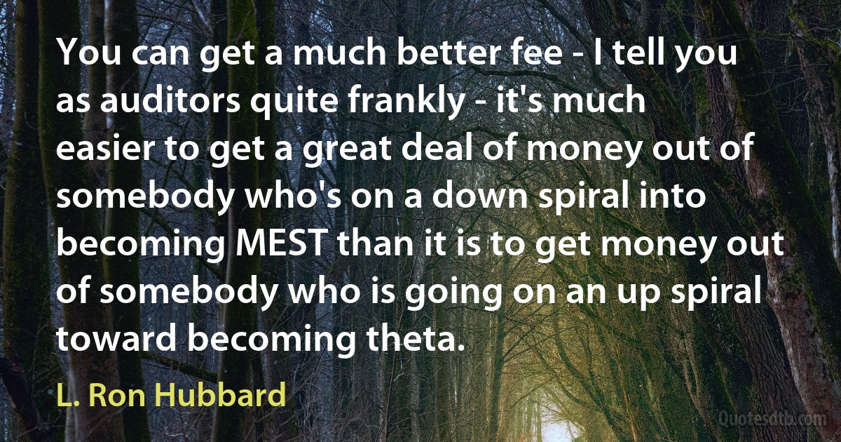 You can get a much better fee - I tell you as auditors quite frankly - it's much easier to get a great deal of money out of somebody who's on a down spiral into becoming MEST than it is to get money out of somebody who is going on an up spiral toward becoming theta. (L. Ron Hubbard)