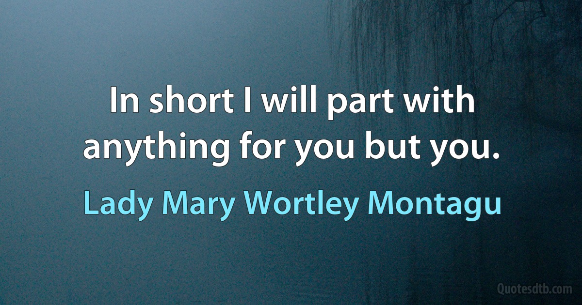 In short I will part with anything for you but you. (Lady Mary Wortley Montagu)