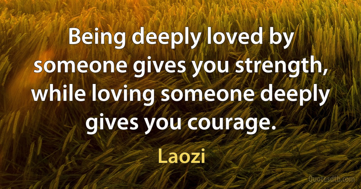 Being deeply loved by someone gives you strength, while loving someone deeply gives you courage. (Laozi)