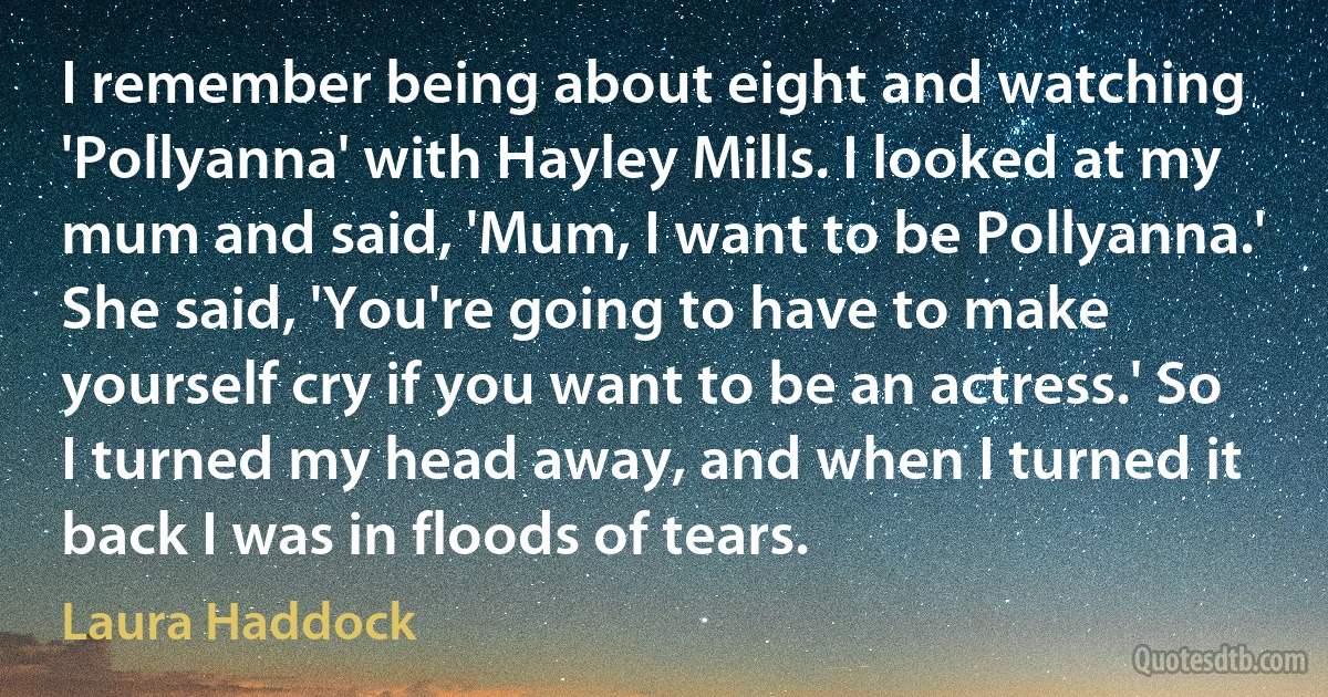 I remember being about eight and watching 'Pollyanna' with Hayley Mills. I looked at my mum and said, 'Mum, I want to be Pollyanna.' She said, 'You're going to have to make yourself cry if you want to be an actress.' So I turned my head away, and when I turned it back I was in floods of tears. (Laura Haddock)