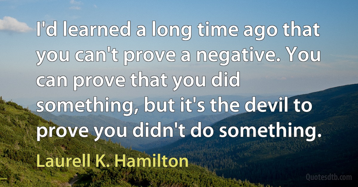 I'd learned a long time ago that you can't prove a negative. You can prove that you did something, but it's the devil to prove you didn't do something. (Laurell K. Hamilton)