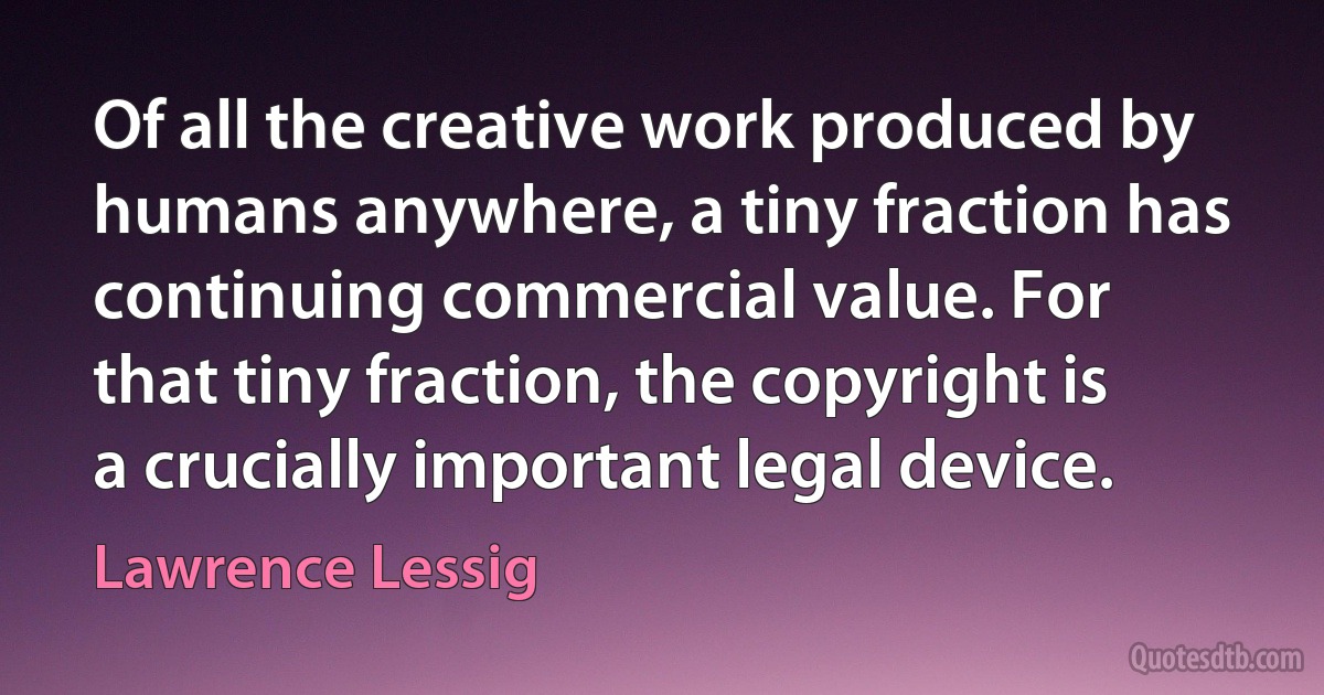 Of all the creative work produced by humans anywhere, a tiny fraction has continuing commercial value. For that tiny fraction, the copyright is a crucially important legal device. (Lawrence Lessig)