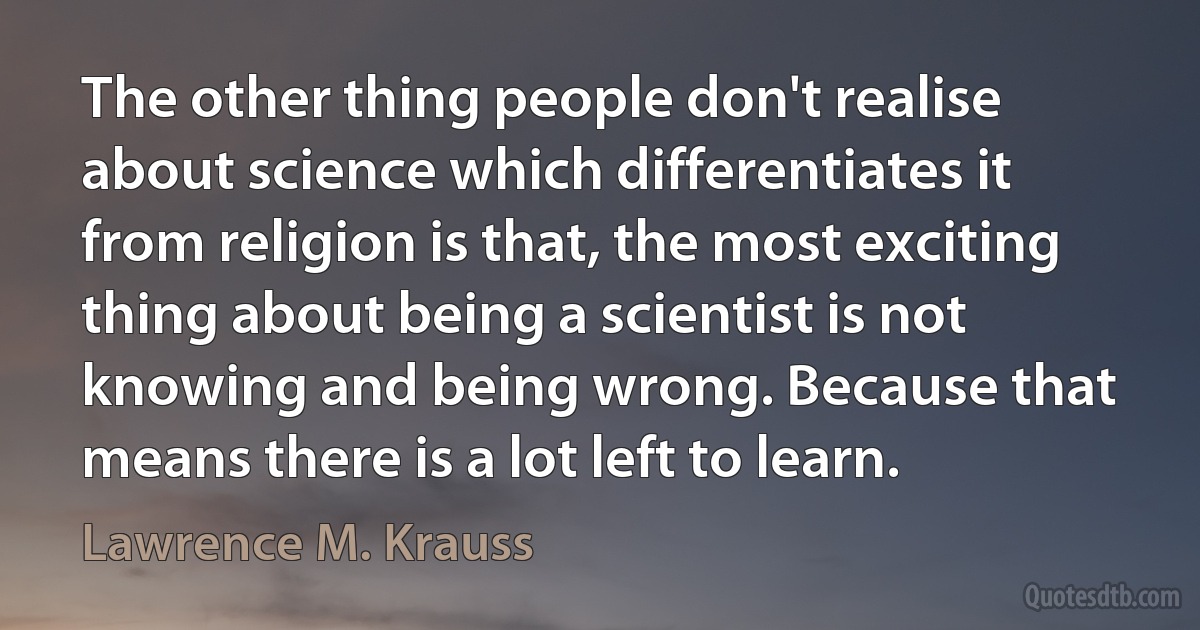 The other thing people don't realise about science which differentiates it from religion is that, the most exciting thing about being a scientist is not knowing and being wrong. Because that means there is a lot left to learn. (Lawrence M. Krauss)