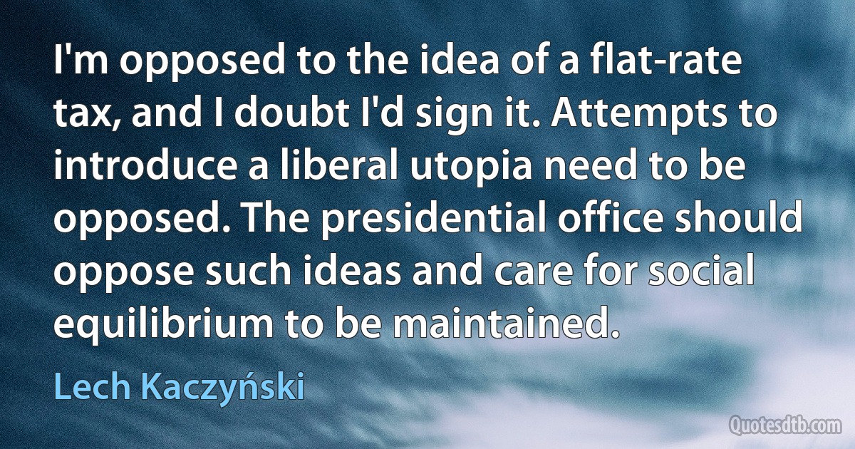 I'm opposed to the idea of a flat-rate tax, and I doubt I'd sign it. Attempts to introduce a liberal utopia need to be opposed. The presidential office should oppose such ideas and care for social equilibrium to be maintained. (Lech Kaczyński)