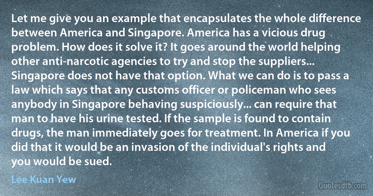 Let me give you an example that encapsulates the whole difference between America and Singapore. America has a vicious drug problem. How does it solve it? It goes around the world helping other anti-narcotic agencies to try and stop the suppliers... Singapore does not have that option. What we can do is to pass a law which says that any customs officer or policeman who sees anybody in Singapore behaving suspiciously... can require that man to have his urine tested. If the sample is found to contain drugs, the man immediately goes for treatment. In America if you did that it would be an invasion of the individual's rights and you would be sued. (Lee Kuan Yew)