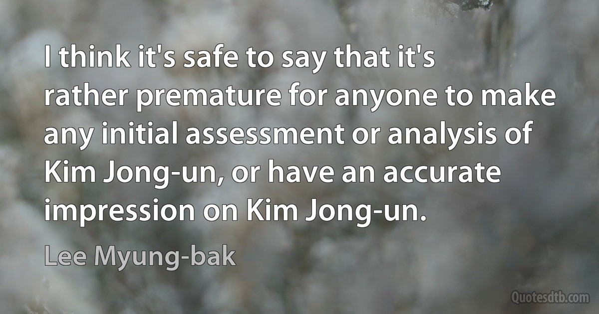 I think it's safe to say that it's rather premature for anyone to make any initial assessment or analysis of Kim Jong-un, or have an accurate impression on Kim Jong-un. (Lee Myung-bak)