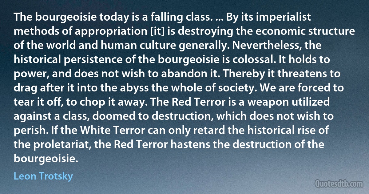 The bourgeoisie today is a falling class. ... By its imperialist methods of appropriation [it] is destroying the economic structure of the world and human culture generally. Nevertheless, the historical persistence of the bourgeoisie is colossal. It holds to power, and does not wish to abandon it. Thereby it threatens to drag after it into the abyss the whole of society. We are forced to tear it off, to chop it away. The Red Terror is a weapon utilized against a class, doomed to destruction, which does not wish to perish. If the White Terror can only retard the historical rise of the proletariat, the Red Terror hastens the destruction of the bourgeoisie. (Leon Trotsky)