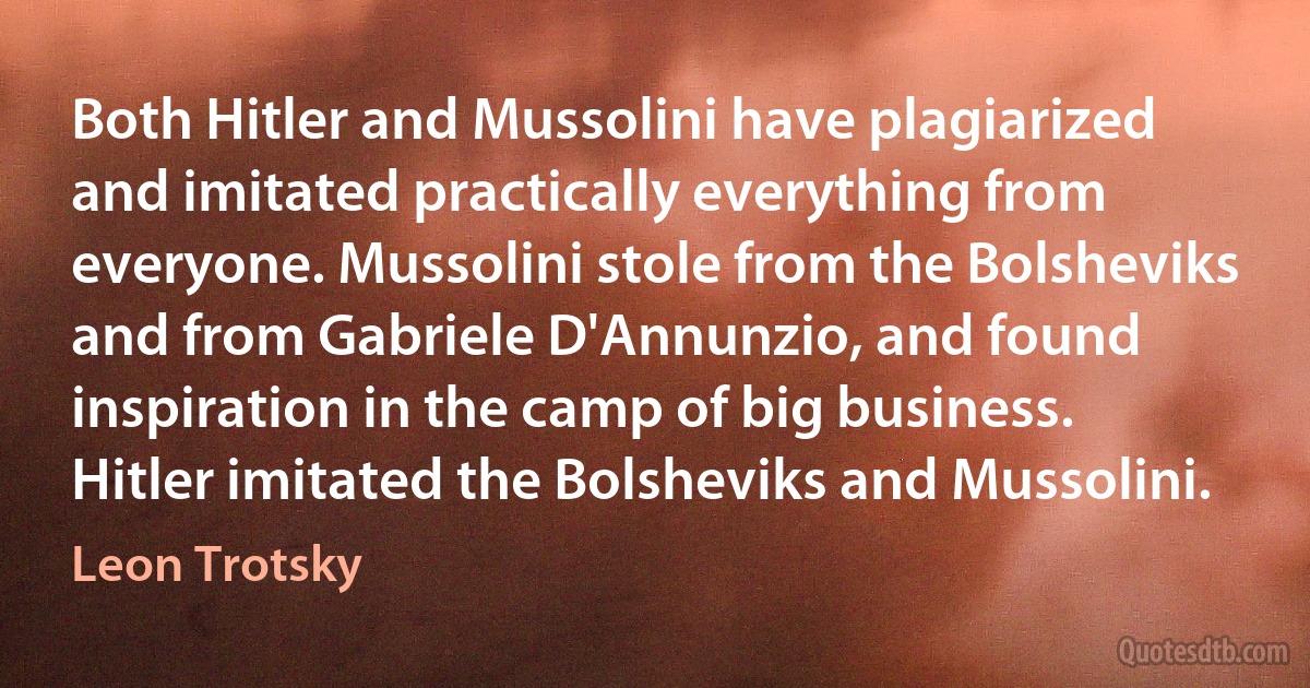 Both Hitler and Mussolini have plagiarized and imitated practically everything from everyone. Mussolini stole from the Bolsheviks and from Gabriele D'Annunzio, and found inspiration in the camp of big business. Hitler imitated the Bolsheviks and Mussolini. (Leon Trotsky)