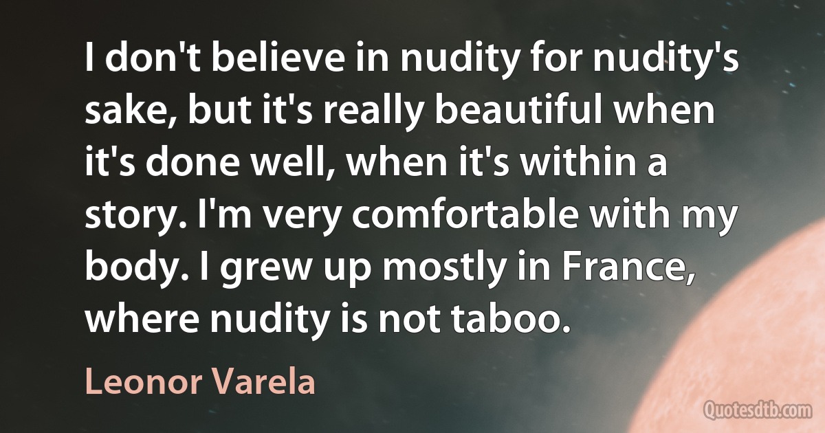 I don't believe in nudity for nudity's sake, but it's really beautiful when it's done well, when it's within a story. I'm very comfortable with my body. I grew up mostly in France, where nudity is not taboo. (Leonor Varela)