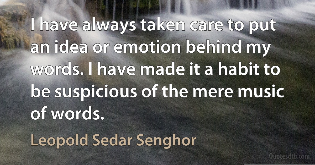 I have always taken care to put an idea or emotion behind my words. I have made it a habit to be suspicious of the mere music of words. (Leopold Sedar Senghor)