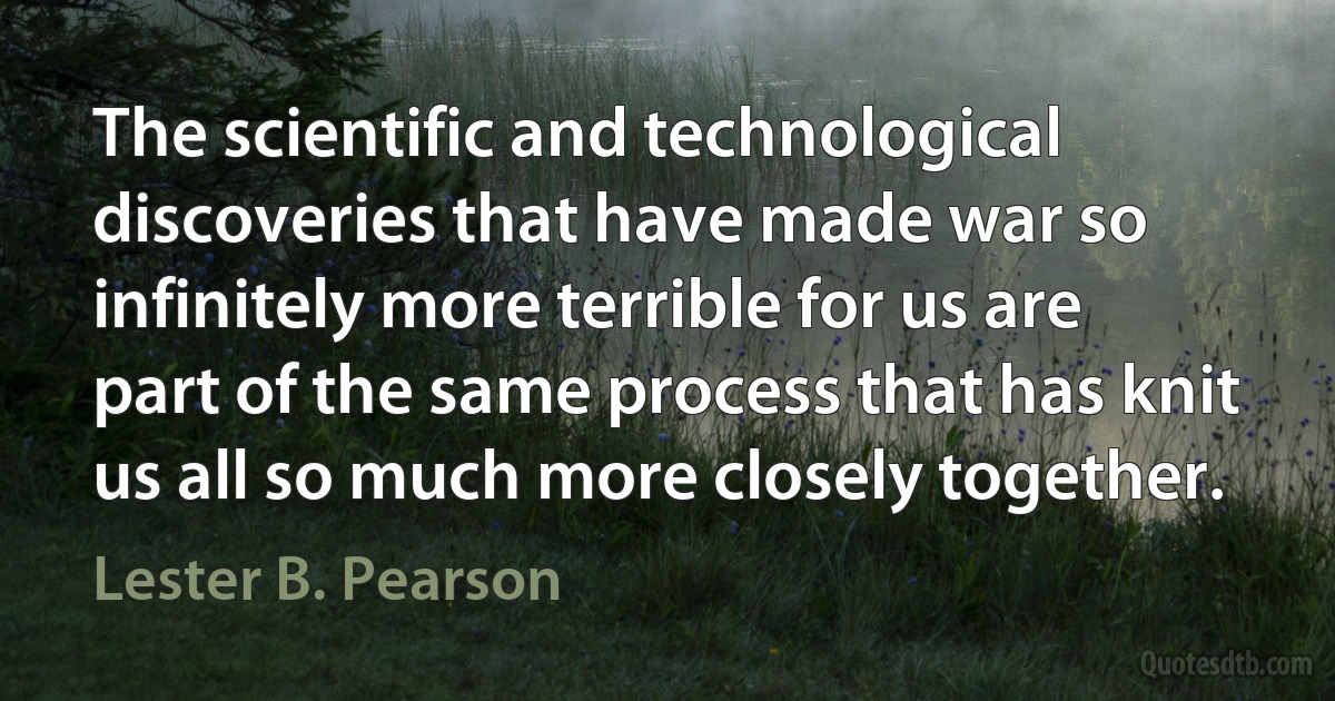 The scientific and technological discoveries that have made war so infinitely more terrible for us are part of the same process that has knit us all so much more closely together. (Lester B. Pearson)