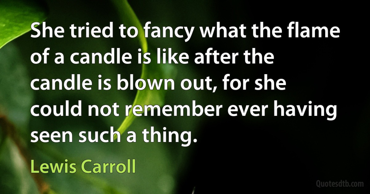 She tried to fancy what the flame of a candle is like after the candle is blown out, for she could not remember ever having seen such a thing. (Lewis Carroll)