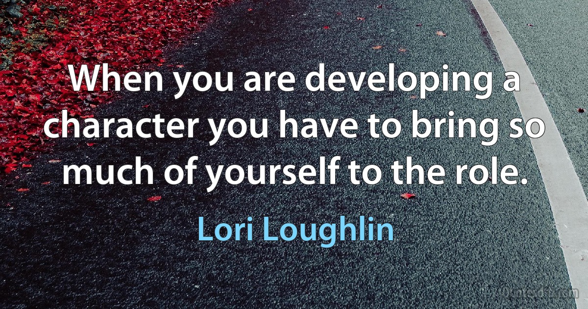 When you are developing a character you have to bring so much of yourself to the role. (Lori Loughlin)