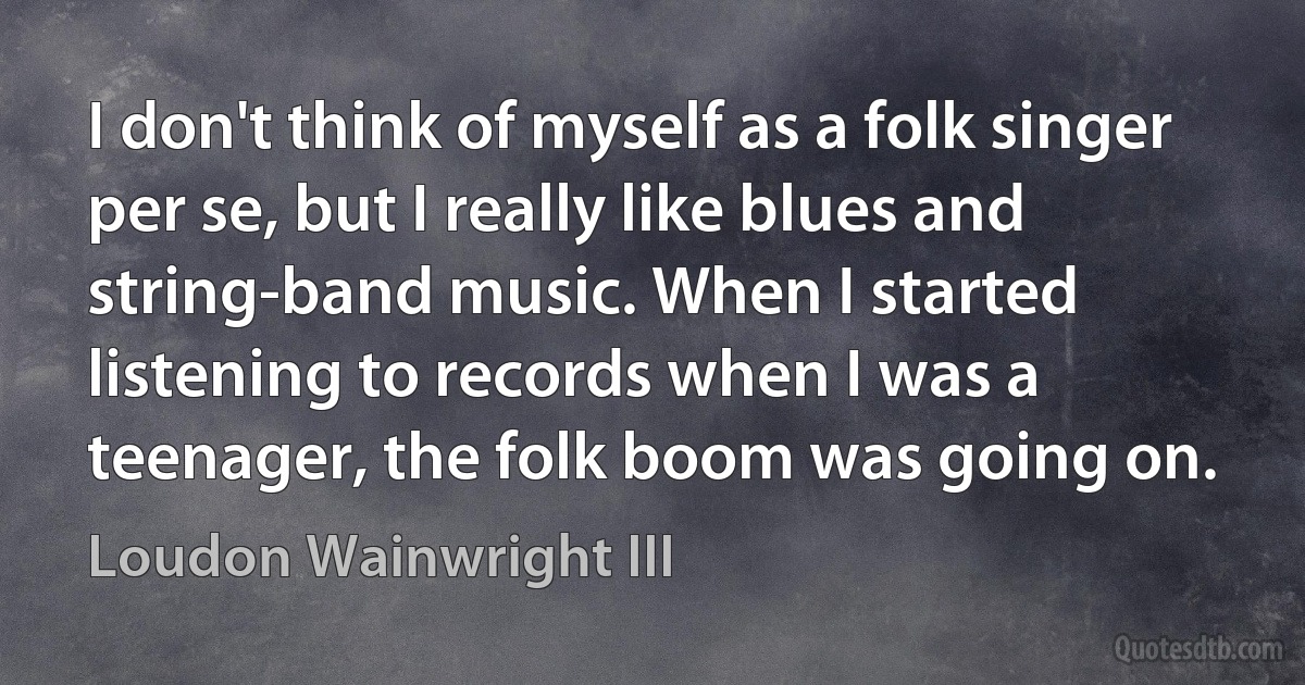 I don't think of myself as a folk singer per se, but I really like blues and string-band music. When I started listening to records when I was a teenager, the folk boom was going on. (Loudon Wainwright III)