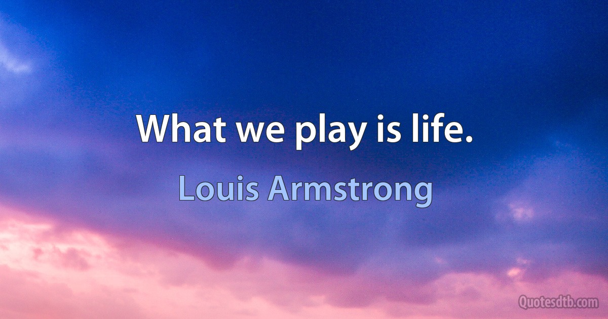 What we play is life. (Louis Armstrong)