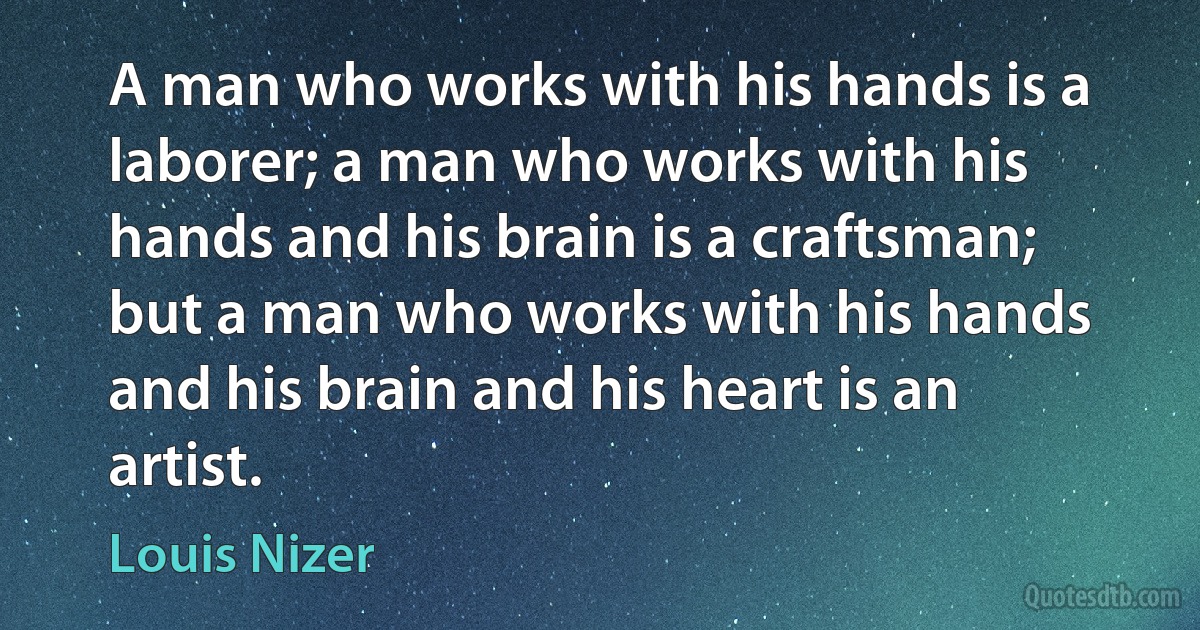 A man who works with his hands is a laborer; a man who works with his hands and his brain is a craftsman; but a man who works with his hands and his brain and his heart is an artist. (Louis Nizer)