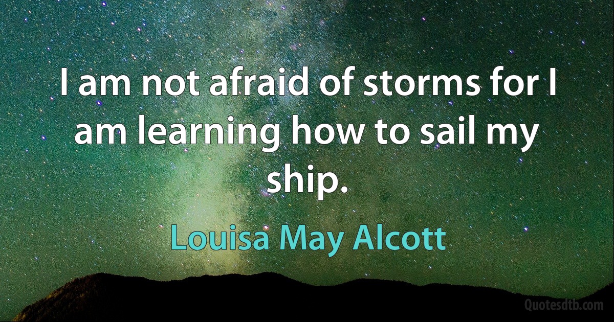 I am not afraid of storms for I am learning how to sail my ship. (Louisa May Alcott)