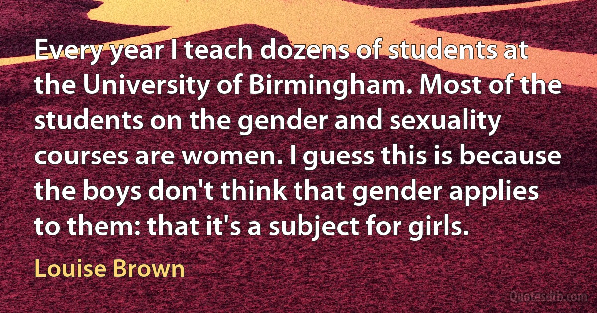 Every year I teach dozens of students at the University of Birmingham. Most of the students on the gender and sexuality courses are women. I guess this is because the boys don't think that gender applies to them: that it's a subject for girls. (Louise Brown)