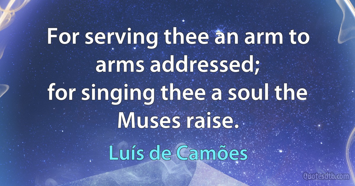 For serving thee an arm to arms addressed;
for singing thee a soul the Muses raise. (Luís de Camões)