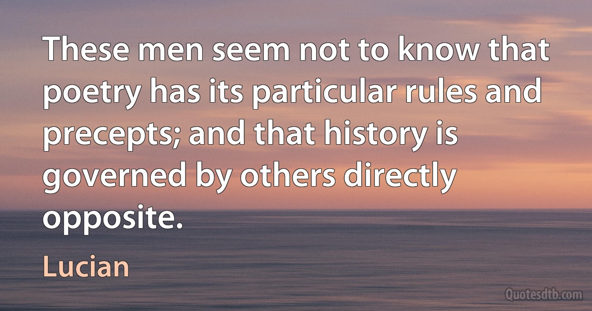 These men seem not to know that poetry has its particular rules and precepts; and that history is governed by others directly opposite. (Lucian)