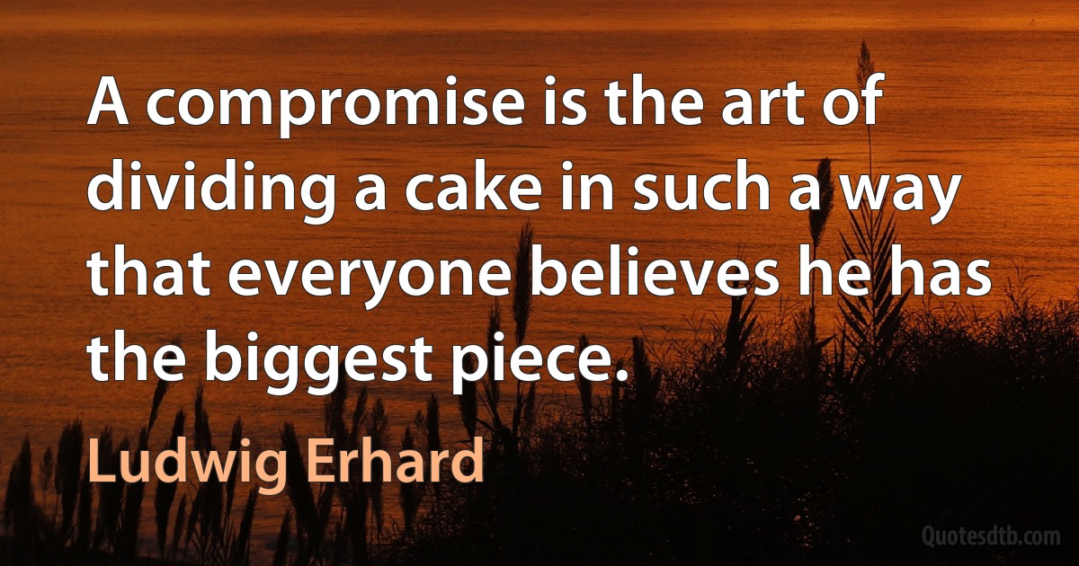 A compromise is the art of dividing a cake in such a way that everyone believes he has the biggest piece. (Ludwig Erhard)