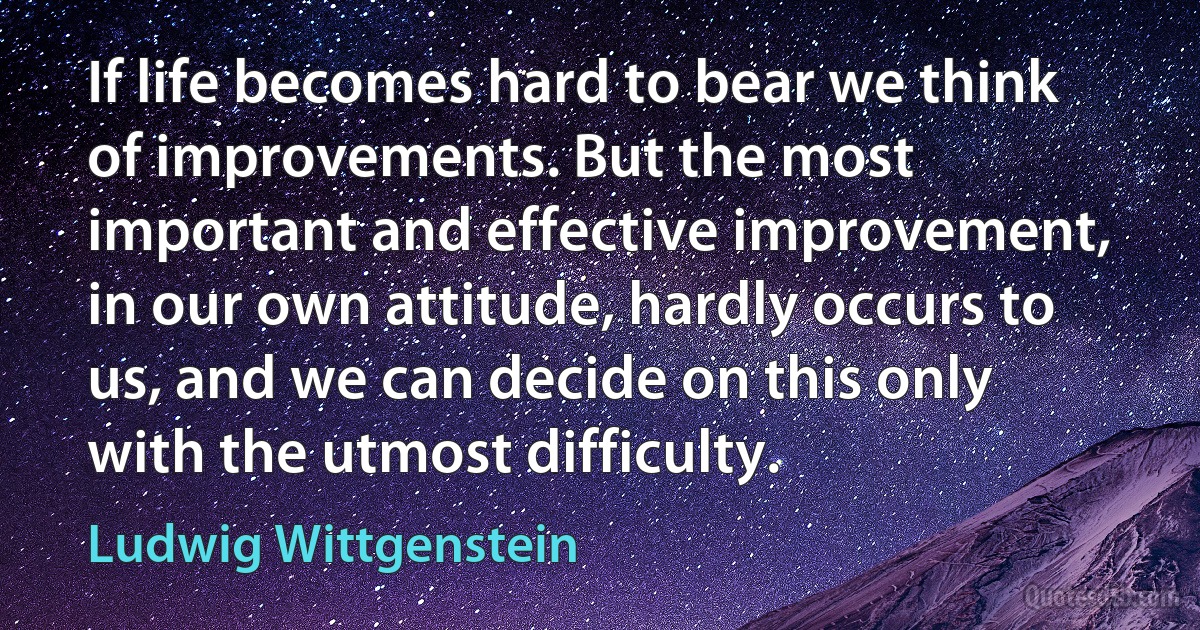 If life becomes hard to bear we think of improvements. But the most important and effective improvement, in our own attitude, hardly occurs to us, and we can decide on this only with the utmost difficulty. (Ludwig Wittgenstein)