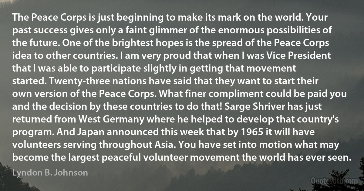 The Peace Corps is just beginning to make its mark on the world. Your past success gives only a faint glimmer of the enormous possibilities of the future. One of the brightest hopes is the spread of the Peace Corps idea to other countries. I am very proud that when I was Vice President that I was able to participate slightly in getting that movement started. Twenty-three nations have said that they want to start their own version of the Peace Corps. What finer compliment could be paid you and the decision by these countries to do that! Sarge Shriver has just returned from West Germany where he helped to develop that country's program. And Japan announced this week that by 1965 it will have volunteers serving throughout Asia. You have set into motion what may become the largest peaceful volunteer movement the world has ever seen. (Lyndon B. Johnson)