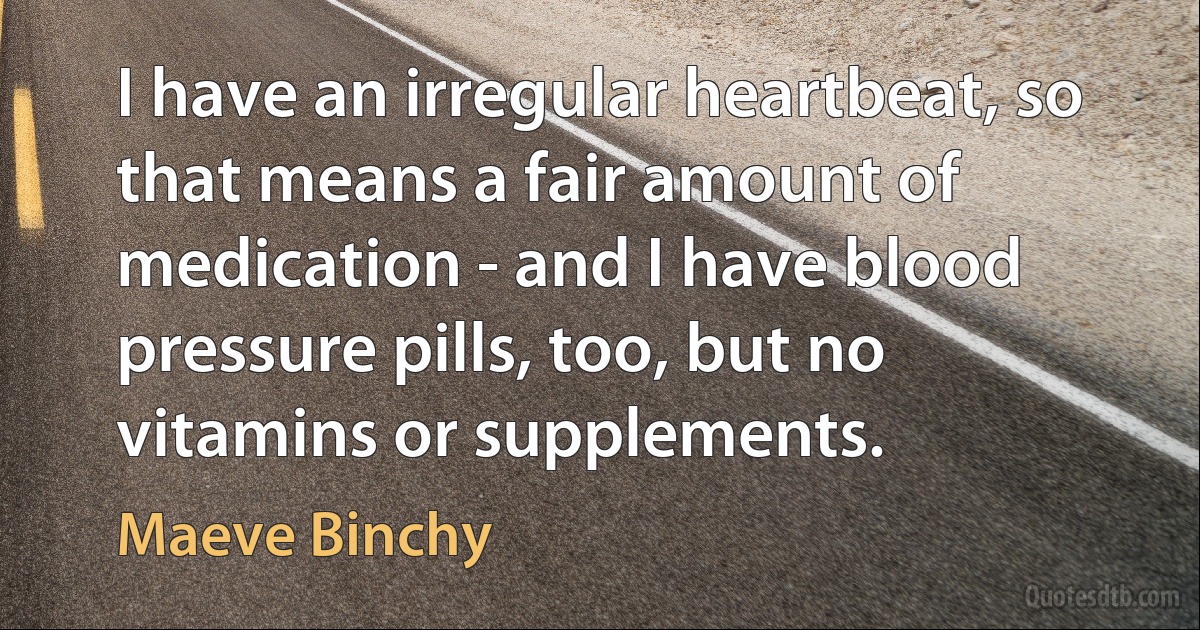 I have an irregular heartbeat, so that means a fair amount of medication - and I have blood pressure pills, too, but no vitamins or supplements. (Maeve Binchy)