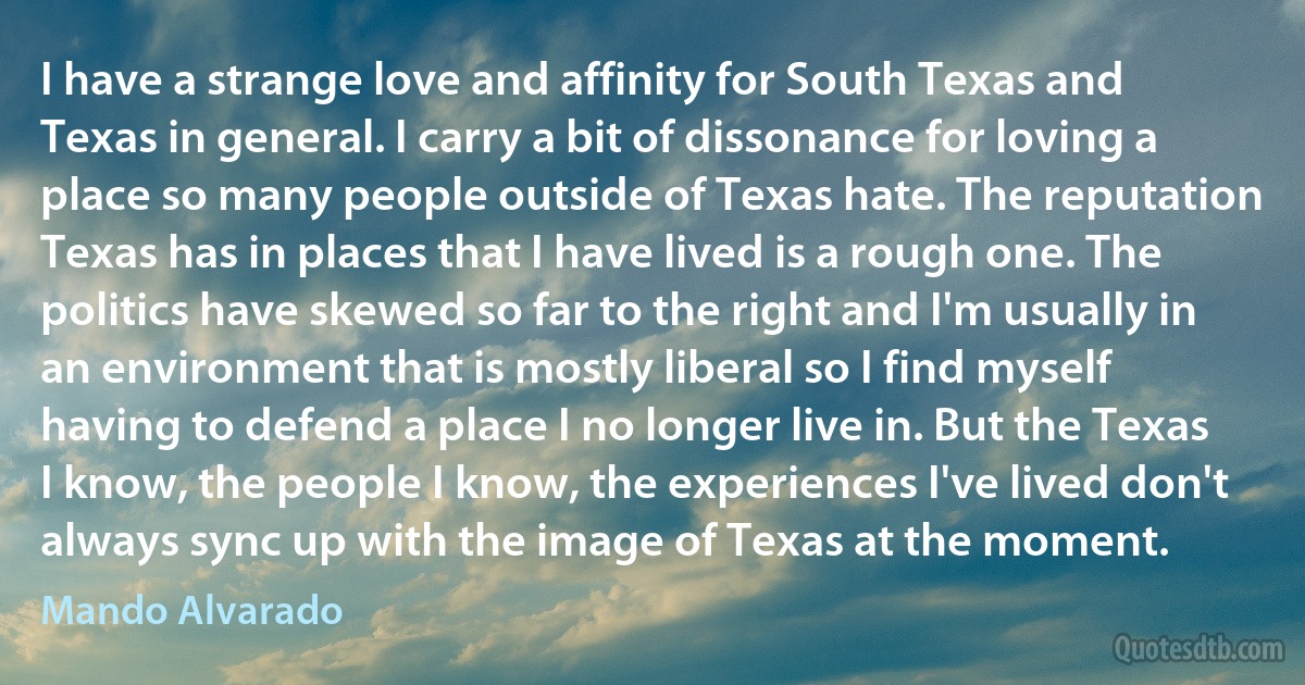 I have a strange love and affinity for South Texas and Texas in general. I carry a bit of dissonance for loving a place so many people outside of Texas hate. The reputation Texas has in places that I have lived is a rough one. The politics have skewed so far to the right and I'm usually in an environment that is mostly liberal so I find myself having to defend a place I no longer live in. But the Texas I know, the people I know, the experiences I've lived don't always sync up with the image of Texas at the moment. (Mando Alvarado)