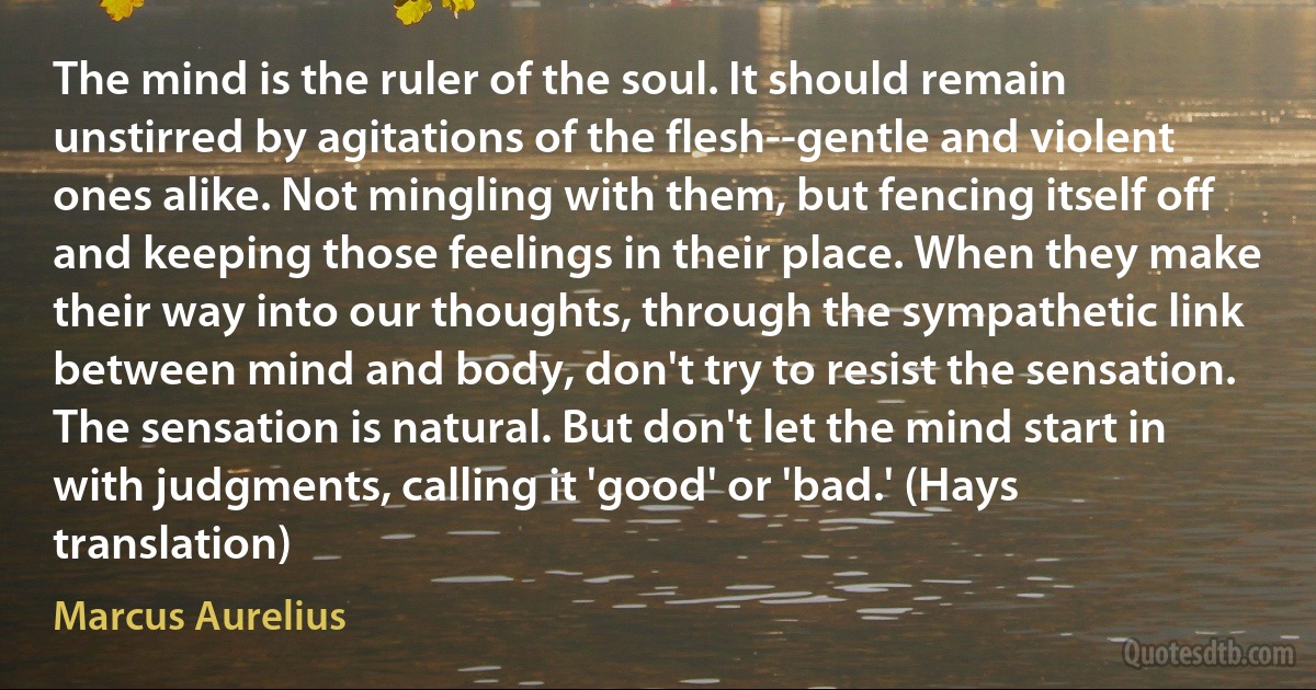 The mind is the ruler of the soul. It should remain unstirred by agitations of the flesh--gentle and violent ones alike. Not mingling with them, but fencing itself off and keeping those feelings in their place. When they make their way into our thoughts, through the sympathetic link between mind and body, don't try to resist the sensation. The sensation is natural. But don't let the mind start in with judgments, calling it 'good' or 'bad.' (Hays translation) (Marcus Aurelius)