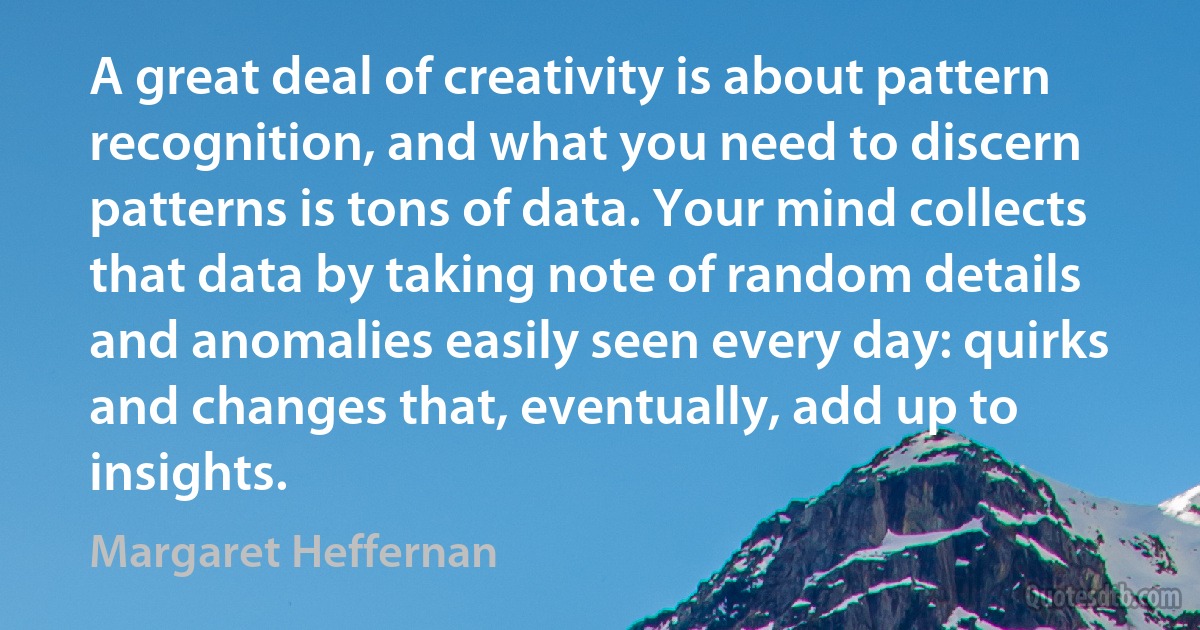 A great deal of creativity is about pattern recognition, and what you need to discern patterns is tons of data. Your mind collects that data by taking note of random details and anomalies easily seen every day: quirks and changes that, eventually, add up to insights. (Margaret Heffernan)