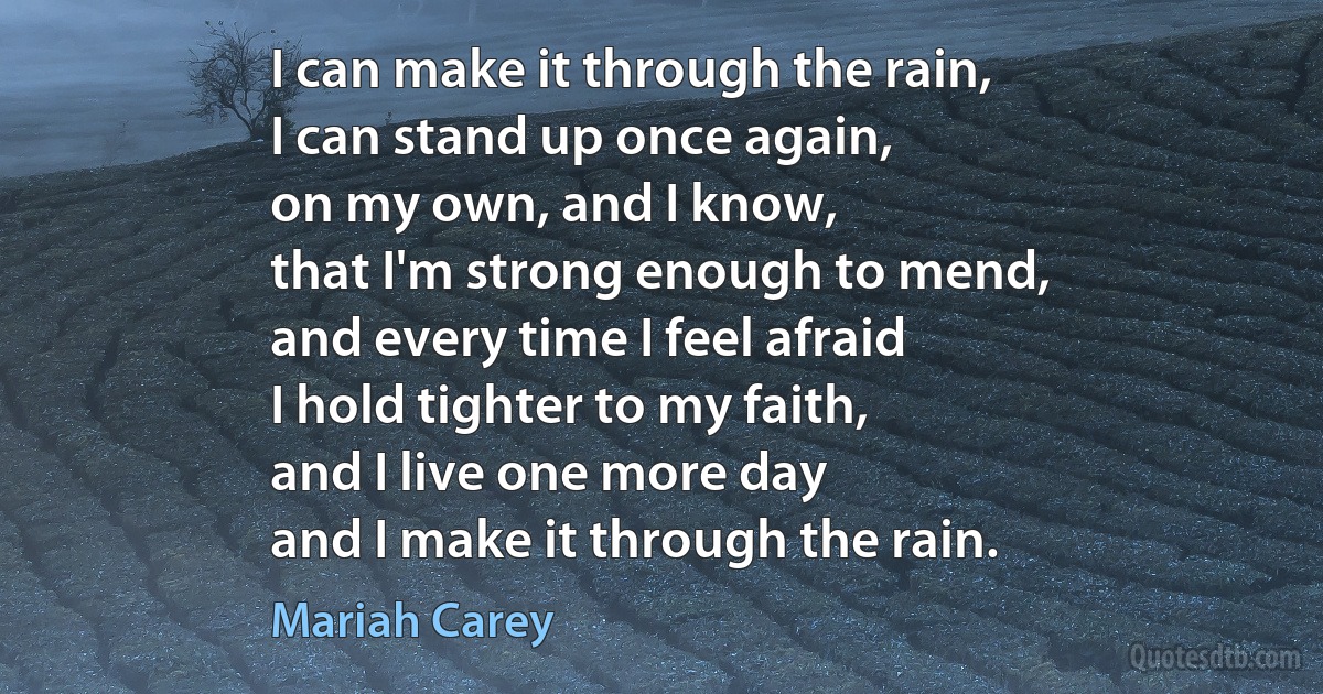 I can make it through the rain,
I can stand up once again,
on my own, and I know,
that I'm strong enough to mend,
and every time I feel afraid
I hold tighter to my faith,
and I live one more day
and I make it through the rain. (Mariah Carey)