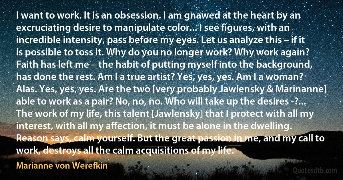 I want to work. It is an obsession. I am gnawed at the heart by an excruciating desire to manipulate color... I see figures, with an incredible intensity, pass before my eyes. Let us analyze this – if it is possible to toss it. Why do you no longer work? Why work again? Faith has left me – the habit of putting myself into the background, has done the rest. Am I a true artist? Yes, yes, yes. Am I a woman? Alas. Yes, yes, yes. Are the two [very probably Jawlensky & Marinanne] able to work as a pair? No, no, no. Who will take up the desires -?... The work of my life, this talent [Jawlensky] that I protect with all my interest, with all my affection, it must be alone in the dwelling. Reason says, calm yourself. But the great passion in me, and my call to work, destroys all the calm acquisitions of my life. (Marianne von Werefkin)