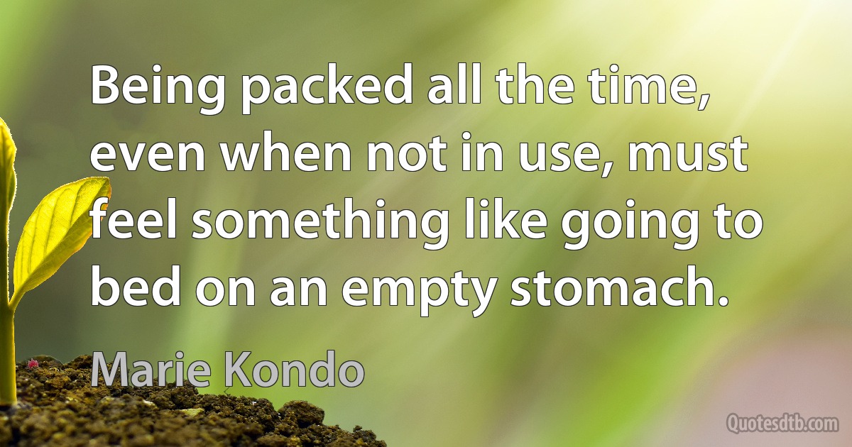 Being packed all the time, even when not in use, must feel something like going to bed on an empty stomach. (Marie Kondo)