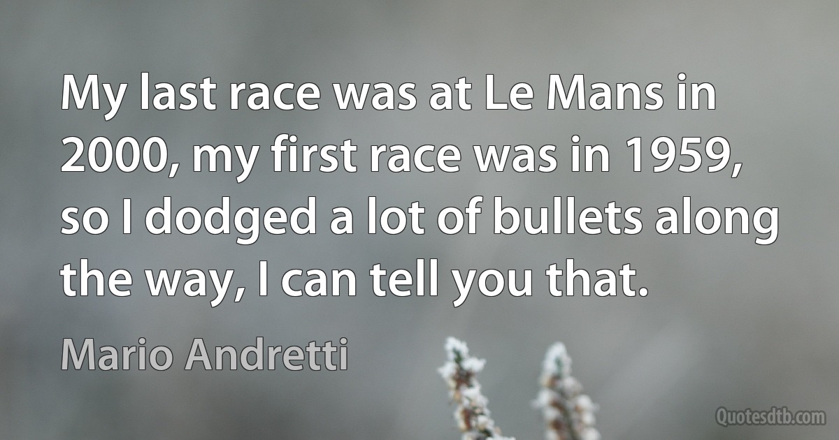 My last race was at Le Mans in 2000, my first race was in 1959, so I dodged a lot of bullets along the way, I can tell you that. (Mario Andretti)