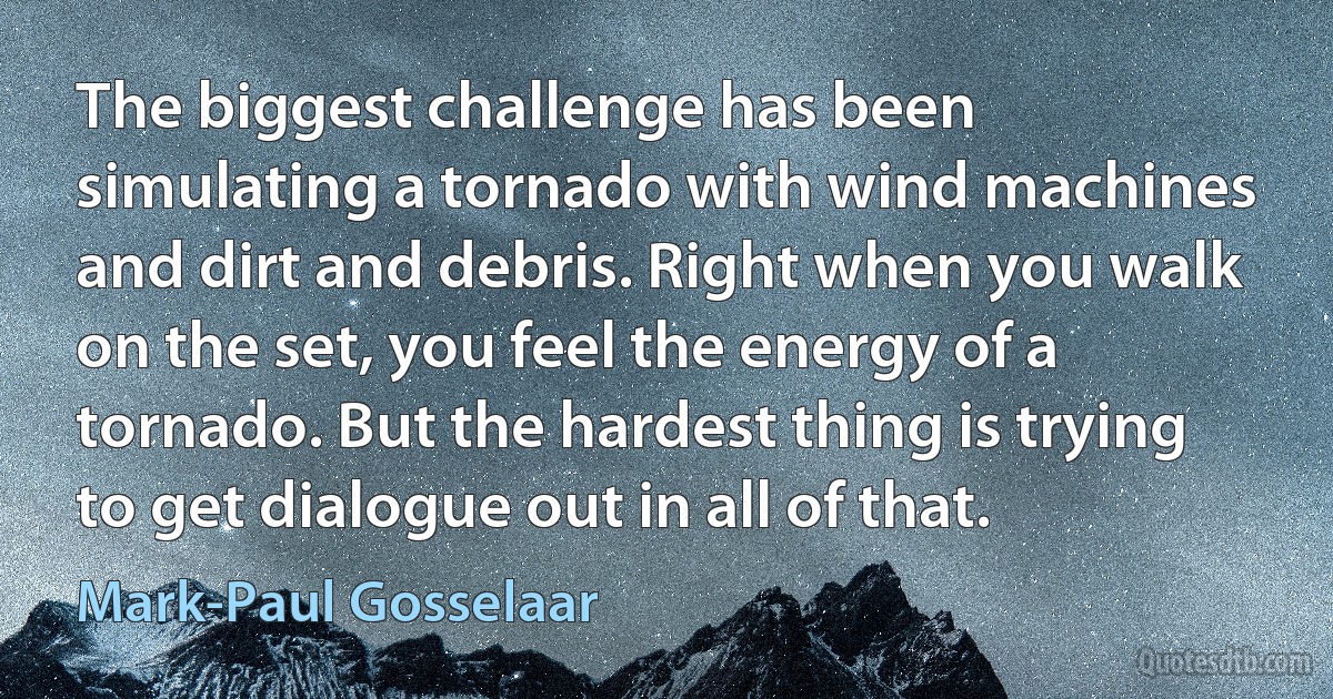 The biggest challenge has been simulating a tornado with wind machines and dirt and debris. Right when you walk on the set, you feel the energy of a tornado. But the hardest thing is trying to get dialogue out in all of that. (Mark-Paul Gosselaar)